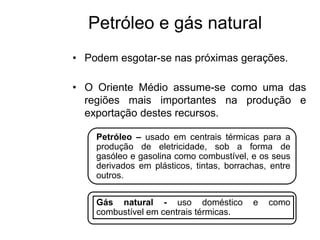 Petróleo e gás natural
• Podem esgotar-se nas próximas gerações.
• O Oriente Médio assume-se como uma das
regiões mais importantes na produção e
exportação destes recursos.
Petróleo – usado em centrais térmicas para a
produção de eletricidade, sob a forma de
gasóleo e gasolina como combustível, e os seus
derivados em plásticos, tintas, borrachas, entre
outros.
Gás natural - uso doméstico e como
combustível em centrais térmicas.
 
