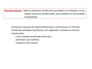 Os recursos naturais são imprescindíveis para a vida humana e o Homem,
através das atividades económicas, tem explorado e utilizado os recursos
naturais para:
- o seu sustento, produzindo alimentos;
- aumentar o seu conforto
- e produzir mais riqueza.
Recursos naturais – todos os elementos da Natureza que podem ser utilizados, no seu
estado natural ou transformados, para satisfazer as necessidades
da população.
 