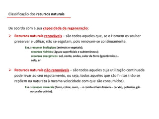 De acordo com a sua capacidade de regeneração:
 Recursos naturais renováveis – são todos aqueles que, se o Homem os souber
preservar e utilizar, não se esgotam, pois renovam-se continuamente.
Exs.: recursos biológicos (animais e vegetais);
recursos hídricos (águas superficiais e subterrâneas);
recursos energéticos: sol, vento, ondas, calor da Terra (geotérmica)…
solo, ar
 Recursos naturais não renováveis – são todos aqueles cuja utilização continuada
pode levar ao seu esgotamento, ou seja, todos aqueles que são finitos (não se
repõem na natureza à mesma velocidade com que são consumidos).
Exs.: recursos minerais (ferro, cobre, ouro, … e combustíveis fósseis – carvão, petróleo, gás
natural e urânio).
Classificação dos recursos naturais
 