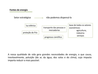 A nossa qualidade de vida gera grandes necessidades de energia, o que causa,
inevitavelmente, poluição (do ar, da água, dos solos e do clima), cujo impacto
importa reduzir o mais possível.
Fontes de energia
Setor estratégico não podemos dispensá-la
luz elétrica
proteção do frio
transporte das pessoas e
mercadorias
base de todos os setores
económicos:
agricultura,
indústria
serviços
progresso científico
 