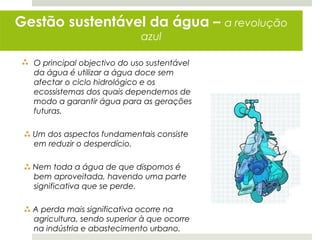 Gestão sustentável da água –                  a revolução
                              azul

 O principal objectivo do uso sustentável
  da água é utilizar a água doce sem
  afectar o ciclo hidrológico e os
  ecossistemas dos quais dependemos de
  modo a garantir água para as gerações
  futuras.

  Um dos aspectos fundamentais consiste
   em reduzir o desperdício.

  Nem toda a água de que dispomos é
   bem aproveitada, havendo uma parte
   significativa que se perde.

  A perda mais significativa ocorre na
   agricultura, sendo superior à que ocorre
   na indústria e abastecimento urbano.
 