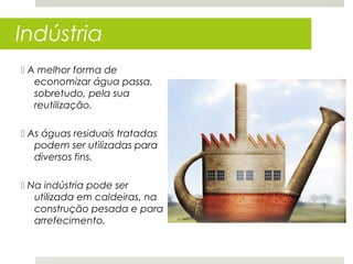 Indústria
 A melhor forma de
   economizar água passa,
   sobretudo, pela sua
   reutilização.

 As águas residuais tratadas
   podem ser utilizadas para
   diversos fins.

 Na indústria pode ser
   utilizada em caldeiras, na
   construção pesada e para
   arrefecimento.
 