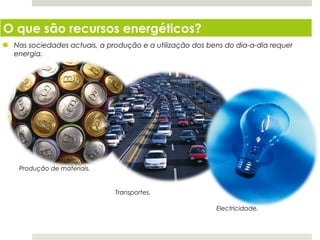 O que são recursos energéticos?
 Nas sociedades actuais, a produção e a utilização dos bens do dia-a-dia requer
 energia.




  Produção de materiais.


                             Transportes.

                                                         Electricidade.


  Planeta Terra — 8.º ano
 