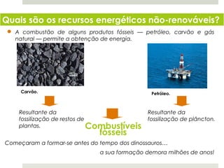 Quais são os recursos energéticos não-renováveis?
   A combustão de alguns produtos fósseis — petróleo, carvão e gás
   natural — permite a obtenção de energia.




      Carvão.                                  Petróleo.



     Resultante da                            Resultante da
     fossilização de restos de                fossilização de plâncton.
     plantas.                  Combustíveis
                              fósseis
Começaram a formar-se antes do tempo dos dinossauros…
                              a sua formação demora milhões de anos!
  Planeta Terra — 8.º ano
 