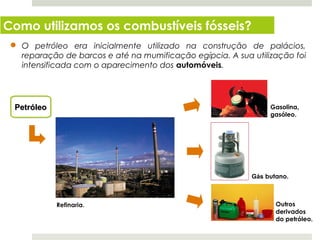 Como utilizamos os combustíveis fósseis?
   O petróleo era inicialmente utilizado na construção de palácios,
   reparação de barcos e até na mumificação egípcia. A sua utilização foi
   intensificada com o aparecimento dos automóveis.




 Petróleo                                                       Gasolina,
                                                                gasóleo.




                                                           Gás butano.



                                                                  Outros
                                                                  derivados
                                                                  do petróleo.
  Planeta Terra — 8.º ano
 