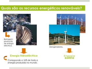 Quais são os recursos energéticos renováveis?




 Barragem:
 produção
 de energia
 eléctrica.
                                   Aerogeradores.




        Energia hidroeléctrica
     Corresponde a 16% de toda a
     energia produzida no mundo.
  Planeta Terra — 8.º ano
 