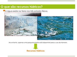 O que são recursos hídricos?
   A água existe na Terra nos três estados físicos.




        No entanto, apenas uma pequena parte está disponível para o uso do Homem.




                              Recursos hídricos
  Planeta Terra — 8.º ano
 