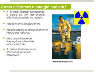 Como utilizamos a energia nuclear?
   A energia nuclear corresponde
   a cerca de 10% da energia
   eléctrica produzida no mundo.

   Não tem emissões poluentes.

   Há dificuldade no armazenamento
   seguro dos resíduos.

   Há a possibilidade de
   libertação acidental de
   radioactividade.

   A radioactividade causa
   alterações genéticas
   irreversíveis.

                                     Resíduos radioactivos.


  Planeta Terra — 8.º ano
 