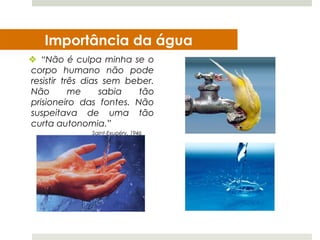 Importância da água
 “Não é culpa minha se o
corpo humano não pode
resistir três dias sem beber.
Não        me     sabia  tão
prisioneiro das fontes. Não
suspeitava de uma tão
curta autonomia.”
              Saint-Exupéry, 1946
 