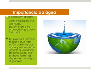 Importância da água
A água tem grande
  valor ecológico e é
  um factor
  determinante na
  produção agrícola e
  industrial;

 Os 25% da superfície
  terrestre que não
  estão cobertos por
  água, possuem uma
  grande quantidade
  de seres vivos, que
  embora terrestres
  dependem da água
  disponível;
 