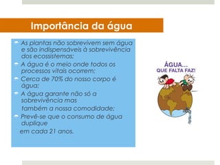 Importância da água
 As plantas não sobrevivem sem água
  e são indispensáveis à sobrevivência
  dos ecossistemas;
 A água é o meio onde todos os
  processos vitais ocorrem;
 Cerca de 70% do nosso corpo é
  água;
 A água garante não só a
  sobrevivência mas
  também a nossa comodidade;
 Prevê-se que o consumo de água
  duplique
 em cada 21 anos.
 