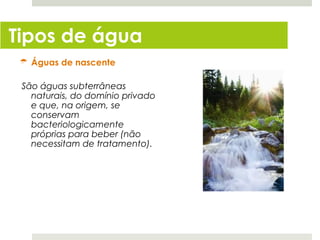 Tipos de água
  Águas de nascente

 São águas subterrâneas
   naturais, do domínio privado
   e que, na origem, se
   conservam
   bacteriologicamente
   próprias para beber (não
   necessitam de tratamento).
 