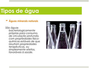 Tipos de água
  Águas minerais naturais

 São águas
   bacteriologicamente
   próprias para consumo,
   de circulação profunda,
   com propriedades físico-
   químicas estáveis de que
   resultam propriedades
   terapêuticas, ou
   simplesmente efeitos,
   favoráveis à saúde.
 