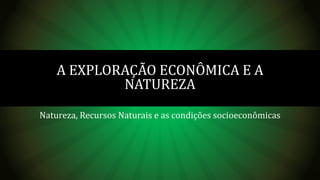 Natureza, Recursos Naturais e as condições socioeconômicas
A EXPLORAÇÃO ECONÔMICA E A
NATUREZA
 
