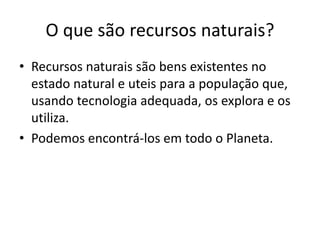 O que são recursos naturais?
• Recursos naturais são bens existentes no
estado natural e uteis para a população que,
usando tecnologia adequada, os explora e os
utiliza.
• Podemos encontrá-los em todo o Planeta.

 