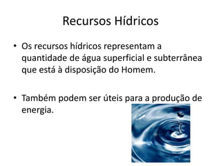 Recursos Hídricos
• Os recursos hídricos representam a
quantidade de água superficial e subterrânea
que está à disposição do Homem.
• Também podem ser úteis para a produção de
energia.

 