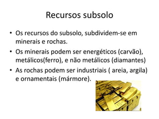 Recursos subsolo
• Os recursos do subsolo, subdividem-se em
minerais e rochas.
• Os minerais podem ser energéticos (carvão),
metálicos(ferro), e não metálicos (diamantes)
• As rochas podem ser industriais ( areia, argila)
e ornamentais (mármore).

 