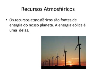 Recursos Atmosféricos
• Os recursos atmosféricos são fontes de
energia do nosso planeta. A energia eólica é
uma delas.

 