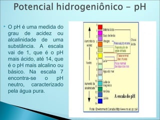  O pH é uma medida do
grau de acidez ou
alcalinidade de uma
substância. A escala
vai de 1, que é o pH
mais ácido, até 14, que
é o pH mais alcalino ou
básico. Na escala 7
encontra-se o pH
neutro, caracterizado
pela água pura.
 