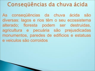 As conseqüências da chuva ácida são
diversas: lagos e rios têm o seu ecossistema
alterado; floresta podem ser destruidas,
agricultura e pecuária são prejusdicadas
monumentos, paredes de edificios e estatuas
e veiculos são corroidos
 