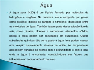  A água pura (H2O) é um líquido formado por moléculas de
hidrogênio e oxigênio. Na natureza, ela é composta por gases
como oxigênio, dióxido de carbono e nitrogênio, dissolvidos entre
as moléculas de água. Também fazem parte desta solução líquida
sais, como nitratos, cloretos e carbonatos; elementos sólidos,
poeira e areia podem ser carregados em suspensão. Outras
substâncias químicas dão cor e gosto à água. Íons podem causar
uma reação quimicamente alcalina ou ácida. As temperaturas
apresentam variação de acordo com a profundidade e com o local
onde a água é encontrada, constituindo-se em fatores que
influenciam no comportamento químico.
 