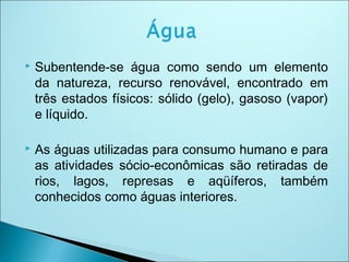  Subentende-se água como sendo um elemento
da natureza, recurso renovável, encontrado em
três estados físicos: sólido (gelo), gasoso (vapor)
e líquido.
 As águas utilizadas para consumo humano e para
as atividades sócio-econômicas são retiradas de
rios, lagos, represas e aqüíferos, também
conhecidos como águas interiores.
 
 