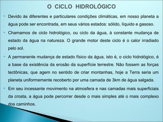  Devido às diferentes e particulares condições climáticas, em nosso planeta a
água pode ser encontrada, em seus vários estados: sólido, líquido e gasoso.
 Chamamos de ciclo hidrológico, ou ciclo da água, à constante mudança de
estado da água na natureza. O grande motor deste ciclo é o calor irradiado
pelo sol.
 A permanente mudança de estado físico da água, isto é, o ciclo hidrológico, é
a base da existência da erosão da superfície terrestre. Não fossem as forças
tectônicas, que agem no sentido de criar montanhas, hoje a Terra seria um
planeta uniformemente recoberto por uma camada de 3km de água salgada.
 Em seu incessante movimento na atmosfera e nas camadas mais superficiais
da crosta, a água pode percorrer desde o mais simples até o mais complexo
dos caminhos.
 