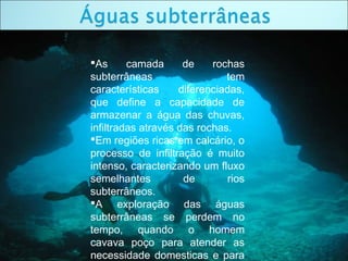 As camada de rochas
subterrâneas tem
características diferenciadas,
que define a capacidade de
armazenar a água das chuvas,
infiltradas através das rochas.
Em regiões ricas em calcário, o
processo de infiltração é muito
intenso, caracterizando um fluxo
semelhantes de rios
subterrâneos.
A exploração das águas
subterrâneas se perdem no
tempo, quando o homem
cavava poço para atender as
necessidade domesticas e para
 