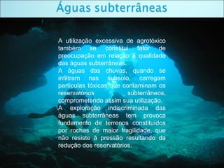 A utilização excessiva de agrotóxico
também se constitui fator de
preocupação em relação à qualidade
das águas subterrâneas.
A águas das chuvas, quando se
infiltram nas subsolo, carregam
partículas tóxicas que contaminam os
reservatórios subterrâneos,
comprometendo assim sua utilização.
A exploração indiscriminada das
águas subterrâneas tem provoca
fundamento de terrenos constituídos
por rochas de maior fragilidade, que
não resiste à pressão resultando da
redução dos reservatórios.
 