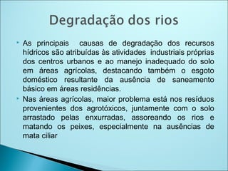  As principais causas de degradação dos recursos
hídricos são atribuídas às atividades industriais próprias
dos centros urbanos e ao manejo inadequado do solo
em áreas agrícolas, destacando também o esgoto
doméstico resultante da ausência de saneamento
básico em áreas residências.
 Nas áreas agrícolas, maior problema está nos resíduos
provenientes dos agrotóxicos, juntamente com o solo
arrastado pelas enxurradas, assoreando os rios e
matando os peixes, especialmente na ausências de
mata ciliar
 