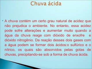  A chuva contém um certo grau natural de acidez que
não prejudica o ambiente. No entanto, essa acidez
pode sofre alterações e aumentar muito quando a
água da chuva reage com dióxido de enxofre e
dióxido nitrogênio. Da reação desses dois gases com
a água podem se formar dois ácidos:o sulfúrico e o
nítrico, os quais são absorvidos pelas gotas de
chuvas, precipitando-se sob a forma de chuva ácida.
 