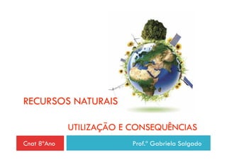 RECURSOS NATURAIS

             UTILIZAÇÃO E CONSEQUÊNCIAS
Cnat 8ºAno                Prof.ª Gabriela Salgado
 