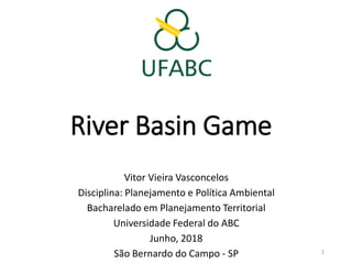 River Basin Game
Vitor Vieira Vasconcelos
Disciplina: Planejamento e Política Ambiental
Bacharelado em Planejamento Territorial
Universidade Federal do ABC
Junho, 2018
São Bernardo do Campo - SP 1
 