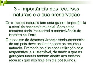 3 - Importância dos recursos naturais e a sua preservação Os recursos naturais têm uma grande importância a nível da economia mundial. Sem estes recursos seria impossível a sobrevivência do Homem na Terra.  O processo de desenvolvimento socio-económico de um país deve assentar sobre os recursos naturais .  Pretende-se que essa utilização seja responsável e sustentável, de modo a que as gerações futuras tenham direito aos mesmo recursos que nós hoje em dia possuímos. 