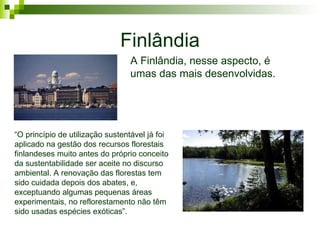 Finlândia A Finlândia, nesse aspecto, é umas das mais desenvolvidas. “ O princípio de utilização sustentável já foi aplicado na gestão dos recursos florestais finlandeses muito antes do próprio conceito da sustentabilidade ser aceite no discurso ambiental. A renovação das florestas tem sido cuidada depois dos abates, e, exceptuando algumas pequenas áreas experimentais, no reflorestamento não têm sido usadas espécies exóticas”.   