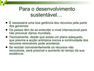 Para o desenvolvimento sustentável…  É necessária uma boa gerência dos recursos pela parte dos governos ; Os países têm de se entender a nível internacional para não provocar danos mundiais; Teoricamente, desde que exista um plano adequado, que previna a acção antrópica nociva a continuidade dos recursos renováveis pode acontecer.  Se reciclar convenientemente os recursos não renováveis, será possível o aumento do tempo da sua existência. 