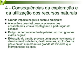 4 - Consequências da exploração e da utilização dos recursos naturais Grande impacto negativo sobre o ambiente; Alteração e possível desaparecimento dos ecossistemas, com a montagem e a perfuração de sondas; Perigo de derramamento de petróleo no mar; grandes marés negras; Extracção do carvão provoca um grande movimento e derrubamentos de terra, deslizamentos, explosões de gás e há um número muito grande de mineiros que morrem todos os anos; 