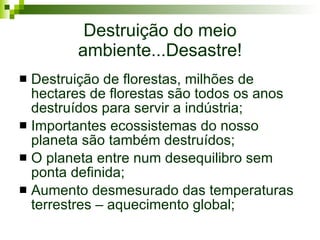 Destruição do meio ambiente...Desastre! Destruição de florestas, milhões de hectares de florestas são todos os anos destruídos para servir a indústria; Importantes ecossistemas do nosso planeta são também destruídos; O planeta entre num desequilibro sem ponta definida; Aumento desmesurado das temperaturas terrestres – aquecimento global; 