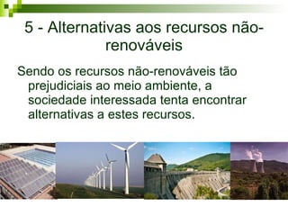 5 - Alternativas aos recursos não-renováveis Sendo os recursos não-renováveis tão prejudiciais ao meio ambiente, a sociedade interessada tenta encontrar alternativas a estes recursos. 