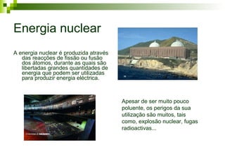 Energia nuclear A energia nuclear é produzida através das reacções de fissão ou fusão dos átomos, durante as quais são libertadas grandes quantidades de energia que podem ser utilizadas para produzir energia eléctrica.   Apesar de ser muito pouco poluente, os perigos da sua utilização são muitos, tais como, explosão nuclear, fugas radioactivas... 