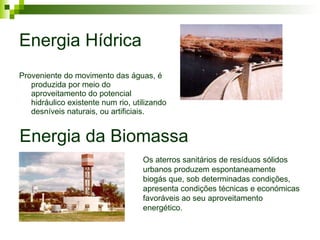 Energia Hídrica Proveniente do movimento das águas, é produzida por meio do aproveitamento do potencial hidráulico existente num rio, utilizando desníveis naturais, ou artificiais. Energia da Biomassa Os aterros sanitários de resíduos sólidos urbanos produzem espontaneamente biogás que, sob determinadas condições, apresenta condições técnicas e económicas favoráveis ao seu aproveitamento energético.  