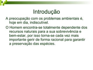 Introdução A preocupação com os problemas ambientais é, hoje em dia, indiscutível.  O Homem encontra-se totalmente dependente dos recursos naturais para a sua sobrevivência e bem-estar, por isso torna-se cada vez mais importante gerir de forma racional para garantir a preservação das espécies. 