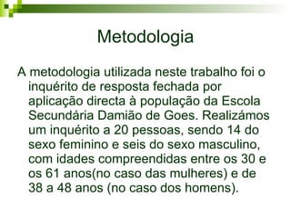 Metodologia A metodologia utilizada neste trabalho foi o inquérito de resposta fechada por aplicação directa à população da Escola Secundária Damião de Goes. Realizámos um inquérito a 20 pessoas, sendo 14 do sexo feminino e seis do sexo masculino, com idades compreendidas entre os 30 e os 61 anos(no caso das mulheres) e de 38 a 48 anos (no caso dos homens). 