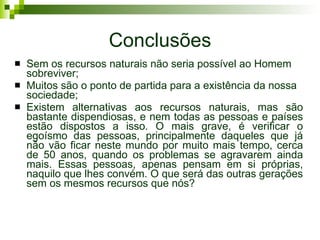 Conclusões Sem os recursos naturais não seria possível ao Homem sobreviver; Muitos são o ponto de partida para a existência da nossa sociedade; Existem alternativas aos recursos naturais, mas são bastante dispendiosas, e nem todas as pessoas e países estão dispostos a isso. O mais grave, é verificar o egoísmo das pessoas, principalmente daqueles que já não vão ficar neste mundo por muito mais tempo, cerca de 50 anos, quando os problemas se agravarem ainda mais. Essas pessoas, apenas pensam em si próprias, naquilo que lhes convém. O que será das outras gerações sem os mesmos recursos que nós? 