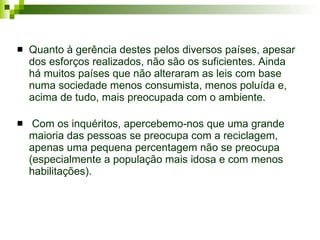 Quanto à gerência destes pelos diversos países ,  apesar dos esforços realizados, não são os suficientes. Ainda há muitos países que não alteraram as leis com base numa sociedade menos consumista, menos poluída e, acima de tudo, mais preocupada com o ambiente. Com os inquéritos, apercebemo-nos que uma grande maioria das pessoas se preocupa com a reciclagem, apenas uma pequena percentagem não se preocupa (especialmente a população mais idosa e com menos habilitações).  