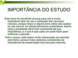 IMPORTÂNCIA DO ESTUDO Este tema foi escolhido porque para nós é muito importante falar do uso e utilização dos recursos naturais, porque daqui a alguns anos estes irão acabar se não houver um desenvolvimento sustentável. Assim, toda a sociedade deve ficar consciente da sua importância, e o que é que cada um pode fazer para melhorar o planeta. Todo o grupo, está assim muito interessado em abordar este tema, porque todos estamos conscientes da importância da preservação dos recursos naturais. 