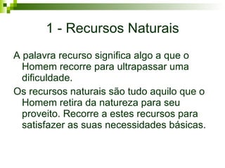 1 - Recursos Naturais A palavra recurso significa algo a que o Homem recorre para ultrapassar uma dificuldade. Os recursos naturais são tudo aquilo que o Homem retira da natureza para seu proveito. Recorre a estes recursos para satisfazer as suas necessidades básicas. 