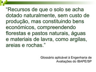 “ Recursos de que o solo se acha dotado naturalmente, sem custo de produção, mas constituindo bens económicos, compreendendo florestas e pastos naturais, águas e materiais de lavra, como argilas, areias e rochas.”   Glossário aplicável à Engenharia de Avaliações do IBAPE/SP 