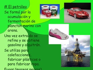 # El petróleo Se formó por la acumulación y fermentación de plancton marino con arena.  Una vez extraído se refina y se obtiene gasolina y alquitrán. Se utiliza para calefacciones, fabricar plásticos o para fabricar ropa.  Fugas (mareas negras) muy peligrosas. 