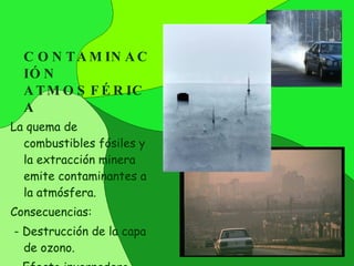 CONTAMINACIÓN ATMOSFÉRICA La quema de combustibles fósiles y la extracción minera emite contaminantes a la atmósfera. Consecuencias: - Destrucción de la capa de ozono. - Efecto invernadero. - Lluvia ácida. 